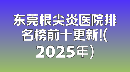 东莞根尖炎医院排名榜前十更新！(2025年)