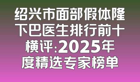 绍兴市面部假体隆下巴医生排行前十横评：2025年度精选专家榜单