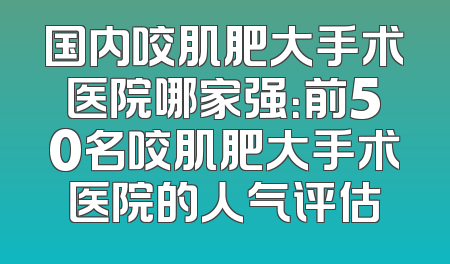 国内咬肌肥大手术医院哪家强：前50名咬肌肥大手术医院的人气评估