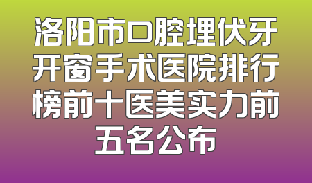 洛阳市口腔埋伏牙开窗手术医院排行榜前十医美实力前五名公布
