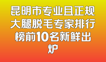 昆明市专业且正规大腿脱毛专家排行榜前10名新鲜出炉