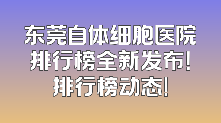 东莞自体细胞医院排行榜全新发布！排行榜动态！