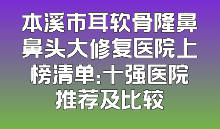本溪市耳软骨隆鼻鼻头大修复医院上榜清单：十强医院推荐及比较