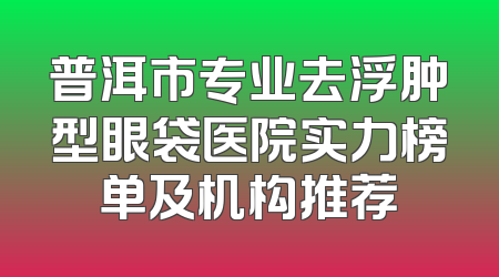 普洱市专业去浮肿型眼袋医院实力榜单及机构推荐