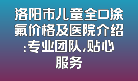 洛阳市儿童全口涂氟价格及医院介绍：专业团队，贴心服务