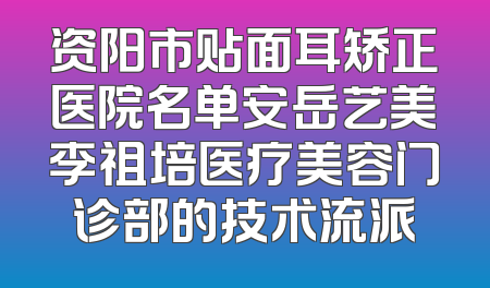 资阳市贴面耳矫正医院名单安岳艺美李祖培医疗美容门诊部的技术流派