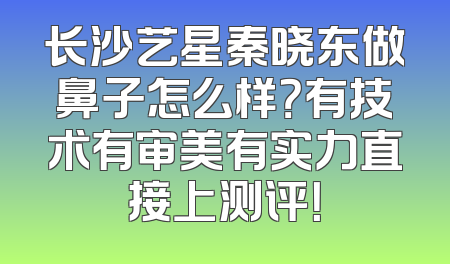 长沙艺星秦晓东做鼻子怎么样？有技术有审美有实力直接上测评！