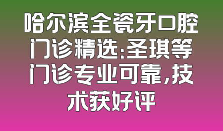 哈尔滨全瓷牙口腔门诊精选：圣琪等门诊专业可靠，技术获好评