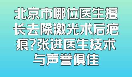 北京市哪位医生擅长去除激光术后疤痕？张进医生技术与声誉俱佳