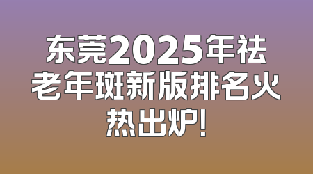 东莞2025年祛老年斑新版排名火热出炉！