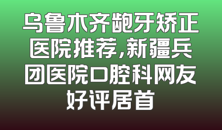 乌鲁木齐龅牙矫正医院推荐，新疆兵团医院口腔科网友好评居首