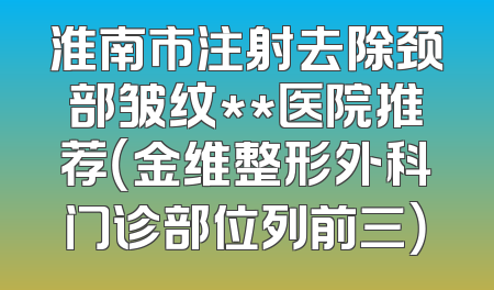 淮南市注射去除颈部皱纹**医院推荐（金维整形外科门诊部位列前三）