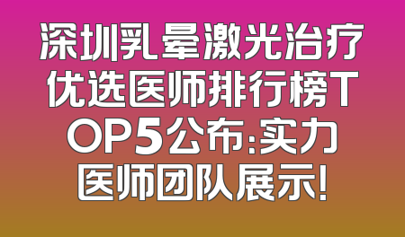 深圳乳晕激光治疗优选医师排行榜TOP5公布：实力医师团队展示！