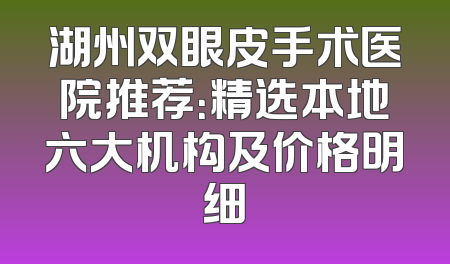 湖州双眼皮手术医院推荐：精选本地六大机构及价格明细