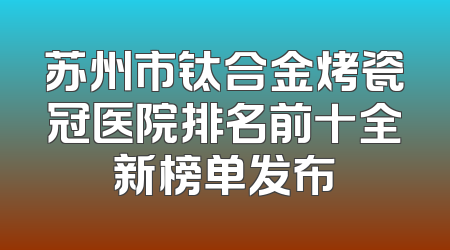苏州市钛合金烤瓷冠医院排名前十全新榜单发布