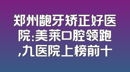 郑州龅牙矫正好医院：美莱口腔领跑，九医院上榜前十