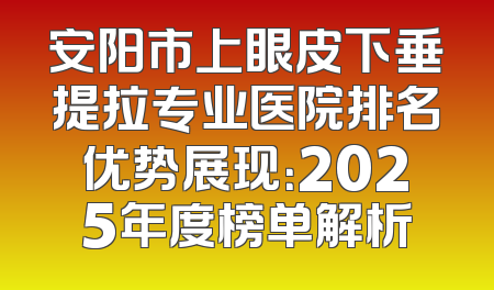 安阳市上眼皮下垂提拉专业医院排名优势展现：2025年度榜单解析