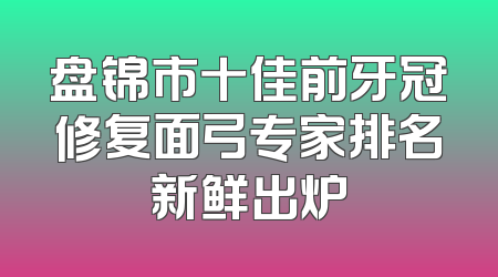 盘锦市十佳前牙冠修复面弓专家排名新鲜出炉