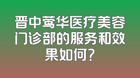晋中莺华医疗美容门诊部的服务和效果如何？