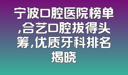 宁波口腔医院榜单，合艺口腔拔得头筹，优质牙科排名揭晓