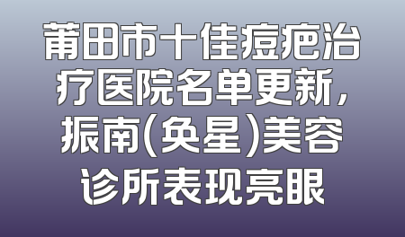 莆田市十佳痘疤治疗医院名单更新，振南（奂星）美容诊所表现亮眼