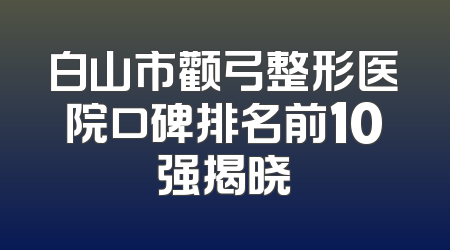 白山市颧弓整形医院口碑排名前10强揭晓