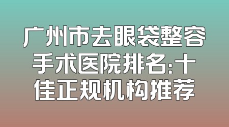 广州市去眼袋整容手术医院排名：十佳正规机构推荐