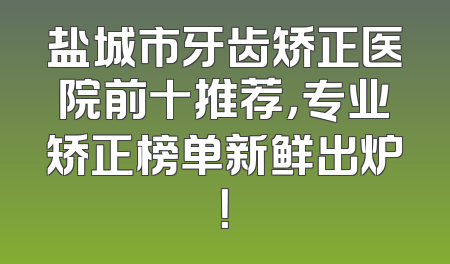 盐城市牙齿矫正医院前十推荐，专业矫正榜单新鲜出炉！