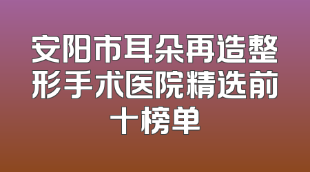 安阳市耳朵再造整形手术医院精选前十榜单