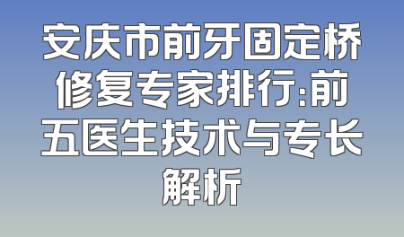 安庆市前牙固定桥修复专家排行：前五医生技术与专长解析