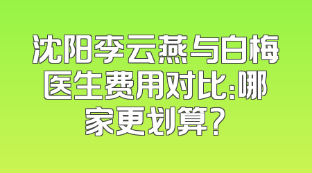 沈阳李云燕与白梅医生费用对比：哪家更划算？