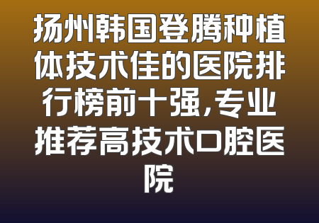 扬州韩国登腾种植体技术佳的医院排行榜前十强，专业推荐高技术口腔医院