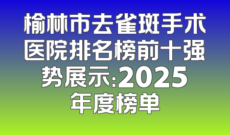 榆林市去雀斑手术医院排名榜前十强势展示：2025年度榜单