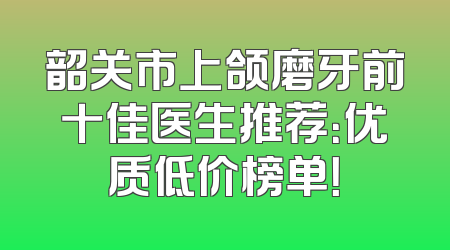 韶关市上颌磨牙前十佳医生推荐：优质低价榜单！