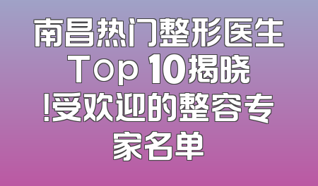 南昌热门整形医生Top 10揭晓！受欢迎的整容专家名单