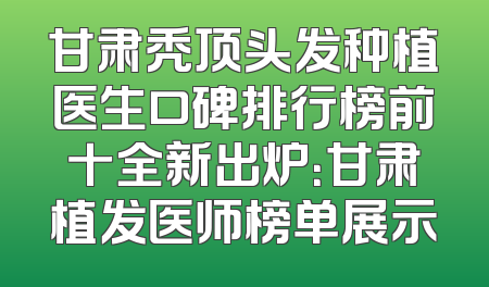 甘肃秃顶头发种植医生口碑排行榜前十全新出炉：甘肃植发医师榜单展示