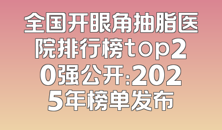 全国开眼角抽脂医院排行榜top20强公开：2025年榜单发布