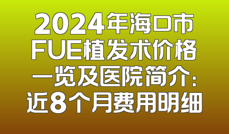 2024年海口市FUE植发术价格一览及医院简介：近8个月费用明细