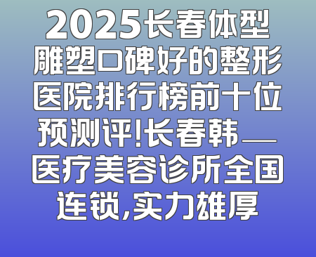 2025长春体型雕塑口碑好的整形医院排行榜前十位预测评！长春韩─医疗美容诊所全国连锁，实力雄厚