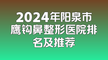 2024年阳泉市鹰钩鼻整形医院排名及推荐
