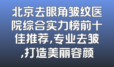 北京去眼角皱纹医院综合实力榜前十佳推荐，专业去皱，打造美丽容颜