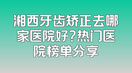湘西牙齿矫正去哪家医院好？热门医院榜单分享