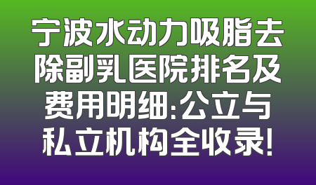 宁波水动力吸脂去除副乳医院排名及费用明细：公立与私立机构全收录！