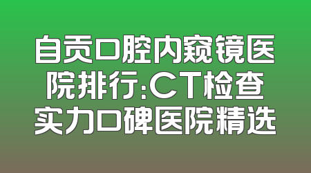 自贡口腔内窥镜医院排行：CT检查实力口碑医院精选