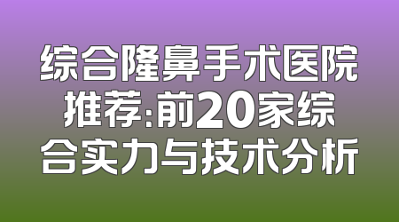 综合隆鼻手术医院推荐：前20家综合实力与技术分析