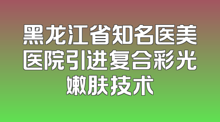 黑龙江省知名医美医院引进复合彩光嫩肤技术