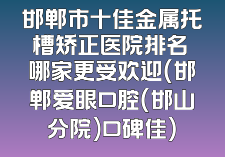邯郸市十佳金属托槽矫正医院排名 哪家更受欢迎（邯郸爱眼口腔(邯山分院)口碑佳）