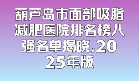 葫芦岛市面部吸脂减肥医院排名榜八强名单揭晓，2025年版