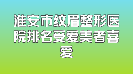 淮安市纹眉整形医院排名受爱美者喜爱