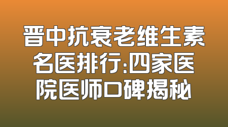 晋中抗衰老维生素名医排行：四家医院医师口碑揭秘
